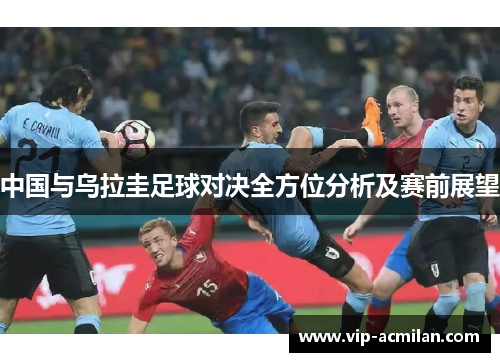 中国与乌拉圭足球对决全方位分析及赛前展望