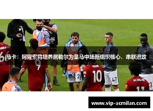 马卡：阿隆索将培养居勒尔为皇马中场新组织核心，串联进攻